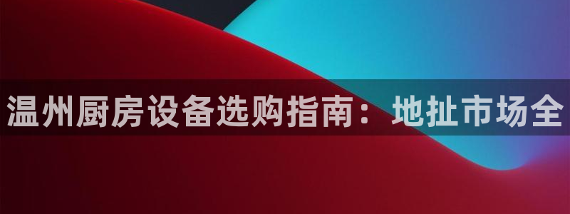 尊龙凯时ag旗舰厅官方网站：温州厨房设备选购指南：地扯市场全