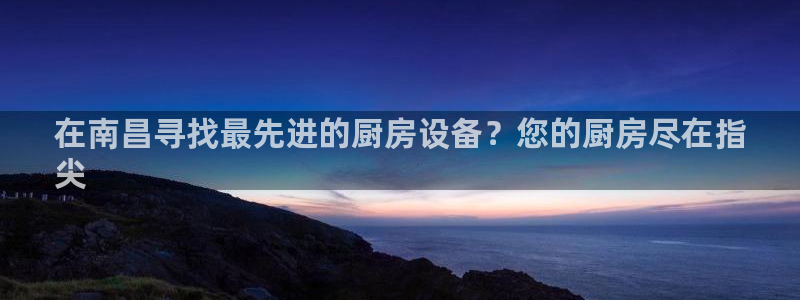 尊龙凯时正规吗：在南昌寻找最先进的厨房设备？您的厨房尽在指
