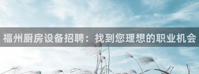 尊龙凯时 人生就是搏 平台：福州厨房设备招聘：找到您理想的职