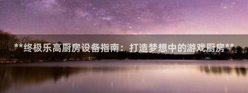 尊龙凯时只输不赢：**终极乐高厨房设备指南：打造梦想中的游戏