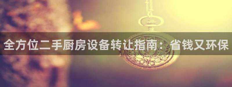 尊龙人生就是博i可靠吗：全方位二手厨房设备转让指南：省钱又环