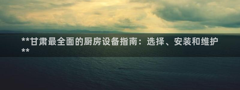 尊龙凯时平台入口：**甘肃最全面的厨房设备指南：选择、安装和