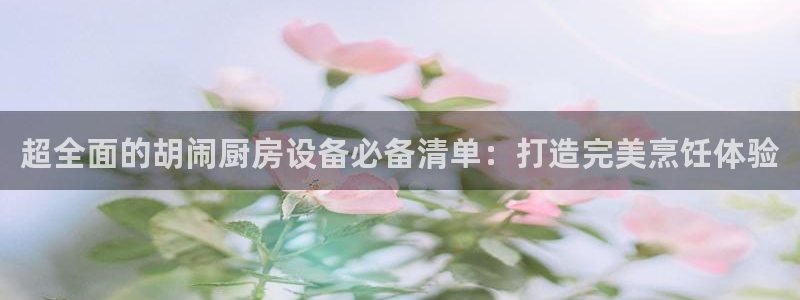 尊龙软件下载：超全面的胡闹厨房设备必备清单：打造完美烹饪体验